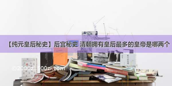 【纯元皇后秘史】后宫秘史 清朝拥有皇后最多的皇帝是哪两个