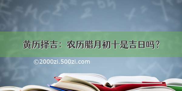 黄历择吉：农历腊月初十是吉日吗？