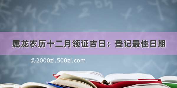 属龙农历十二月领证吉日：登记最佳日期