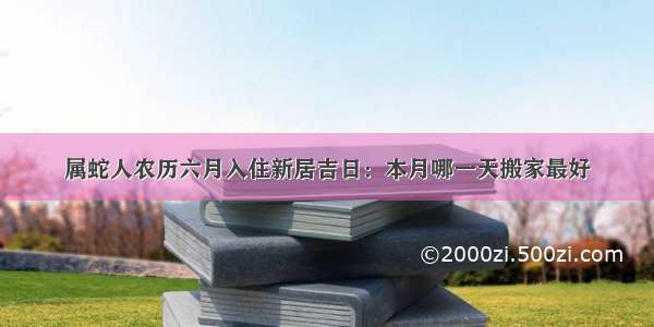 属蛇人农历六月入住新居吉日：本月哪一天搬家最好