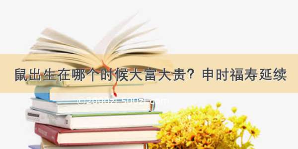 鼠出生在哪个时候大富大贵？申时福寿延续