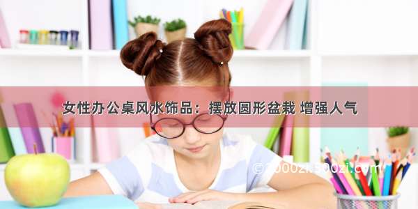 女性办公桌风水饰品：摆放圆形盆栽 增强人气