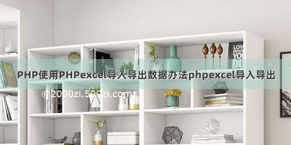 PHP使用PHPexcel导入导出数据办法phpexcel导入导出