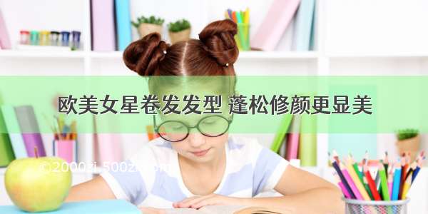 欧美女星卷发发型 蓬松修颜更显美