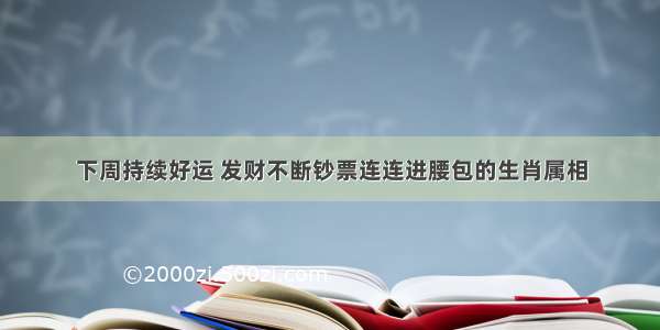 下周持续好运 发财不断钞票连连进腰包的生肖属相