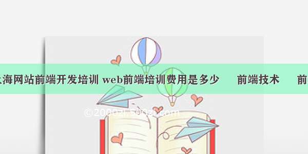 上海网站前端开发培训 web前端培训费用是多少 – 前端技术 – 前端