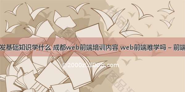 网站前端开发基础知识学什么 成都web前端培训内容 web前端难学吗 – 前端技术 – 前端