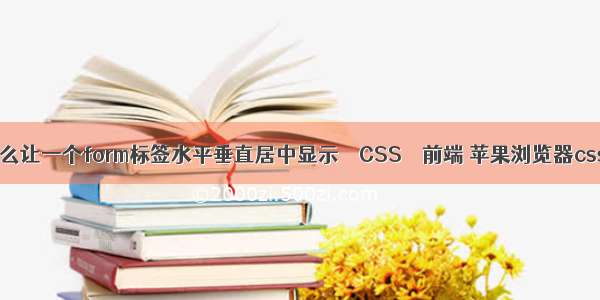 css怎么让一个form标签水平垂直居中显示 – CSS – 前端 苹果浏览器css兼容