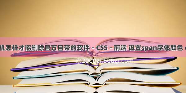 手机怎样才能删除官方自带的软件 – CSS – 前端 设置span字体颜色 css