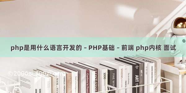 php是用什么语言开发的 – PHP基础 – 前端 php内核 面试