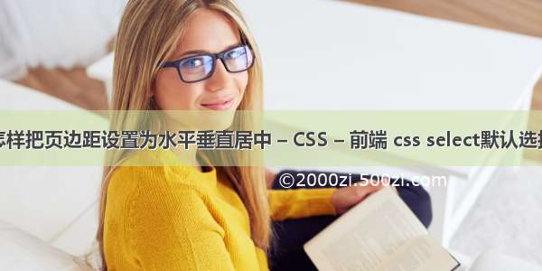 怎样把页边距设置为水平垂直居中 – CSS – 前端 css select默认选择