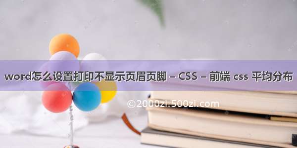 word怎么设置打印不显示页眉页脚 – CSS – 前端 css 平均分布