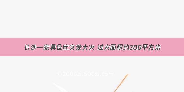 长沙一家具仓库突发大火 过火面积约300平方米