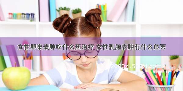 女性卵巢囊肿吃什么药治疗	女性乳腺囊肿有什么危害