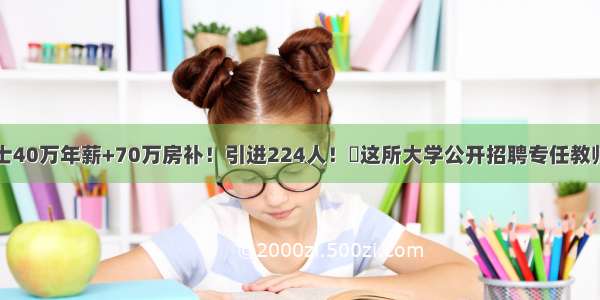 一档博士40万年薪+70万房补！引进224人！​这所大学公开招聘专任教师公告...