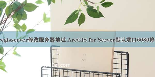 arcgisserver修改服务器地址 ArcGIS for Server默认端口6080修改