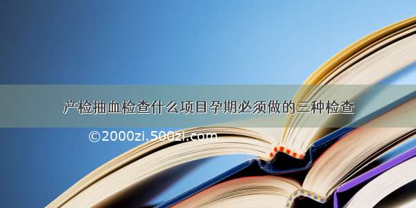 产检抽血检查什么项目孕期必须做的三种检查