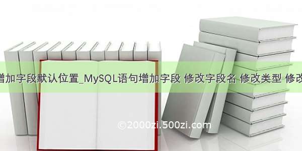 mysql增加字段默认位置_MySQL语句增加字段 修改字段名 修改类型 修改默认值