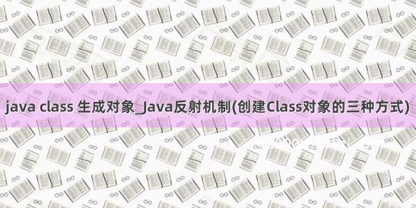 java class 生成对象_Java反射机制(创建Class对象的三种方式)