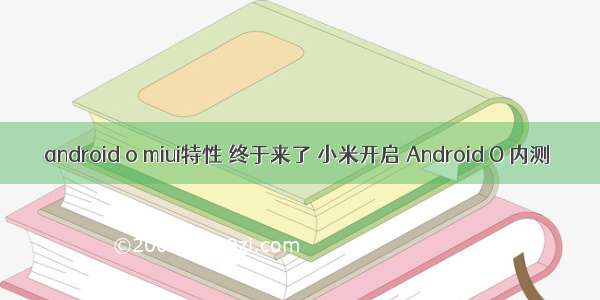 android o miui特性 终于来了 小米开启 Android O 内测