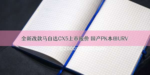 全新改款马自达CX5上市报价 国产PK本田URV