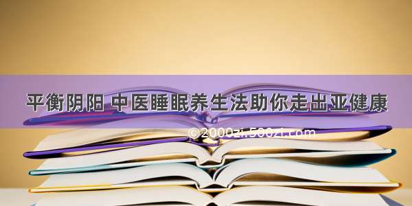 平衡阴阳 中医睡眠养生法助你走出亚健康