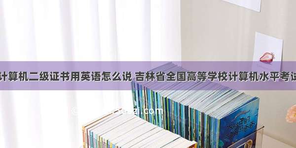 吉林省计算机二级证书用英语怎么说 吉林省全国高等学校计算机水平考试二级...