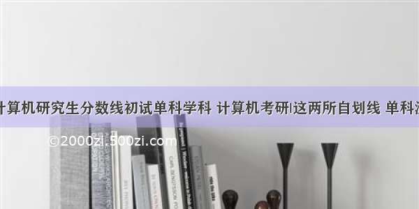 浙江大学计算机研究生分数线初试单科学科 计算机考研|这两所自划线 单科没过线也能