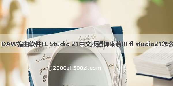 世界上最受欢迎的 DAW编曲软件FL Studio 21中文版强悍来袭!!! fl studio21怎么快速使用图文教程