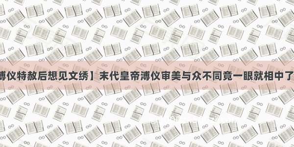 【溥仪特赦后想见文绣】末代皇帝溥仪审美与众不同竟一眼就相中了文绣