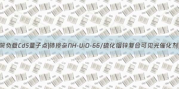 UiO-66有机骨架负载CdS量子点|铈掺杂NH-UiO-66/硫化铟锌复合可见光催化剂|层状UiO-66/