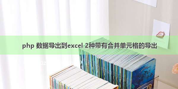 php 数据导出到excel 2种带有合并单元格的导出