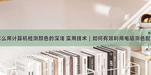 怎么用计算机检测颜色的深浅 实用技术∣如何有效利用电脑测色配色