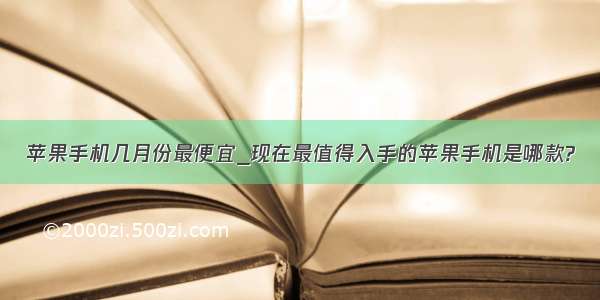 苹果手机几月份最便宜_现在最值得入手的苹果手机是哪款?