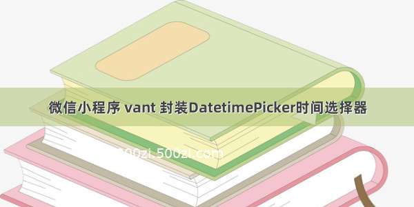 微信小程序 vant 封装DatetimePicker时间选择器