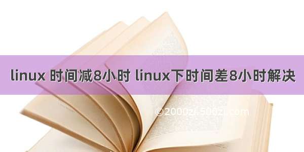 linux 时间减8小时 linux下时间差8小时解决