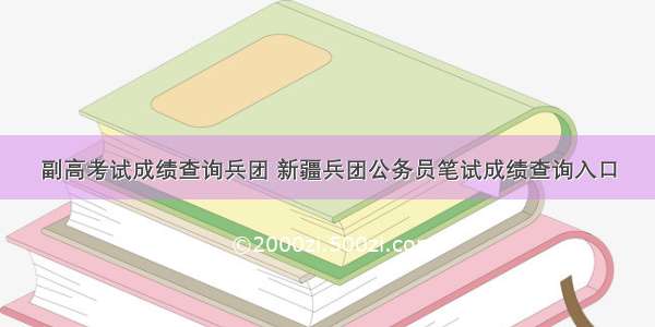 副高考试成绩查询兵团 新疆兵团公务员笔试成绩查询入口