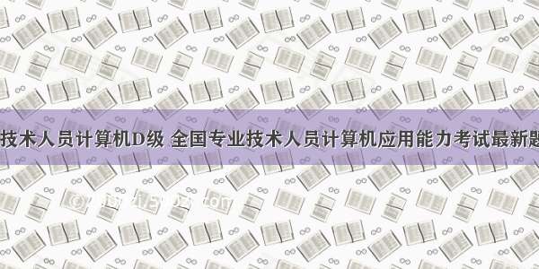 全国专业技术人员计算机D级 全国专业技术人员计算机应用能力考试最新题库.doc...