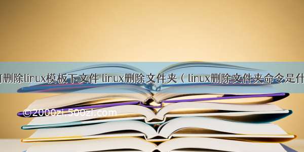 如何删除linux模板下文件 linux删除文件夹（linux删除文件夹命令是什么）