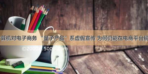 量子计算机对电子商务 “量子产品”系虚假宣传 为何仍能在电商平台销售？...