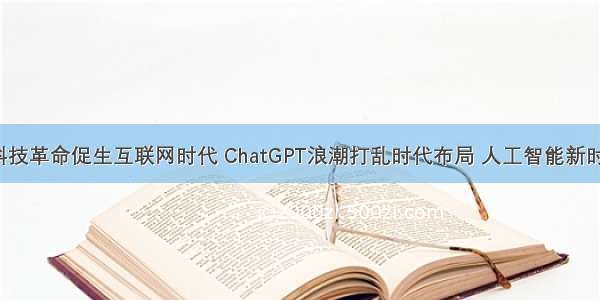 【ChatGPT】科技革命促生互联网时代 ChatGPT浪潮打乱时代布局 人工智能新时代下的发展前景