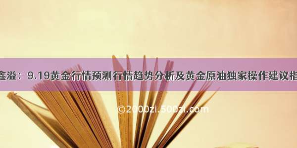 张鑫溢：9.19黄金行情预测行情趋势分析及黄金原油独家操作建议指导.