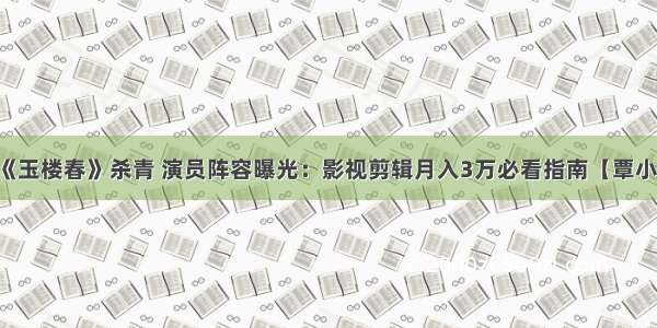 电视剧《玉楼春》杀青 演员阵容曝光：影视剪辑月入3万必看指南【覃小龙课堂】