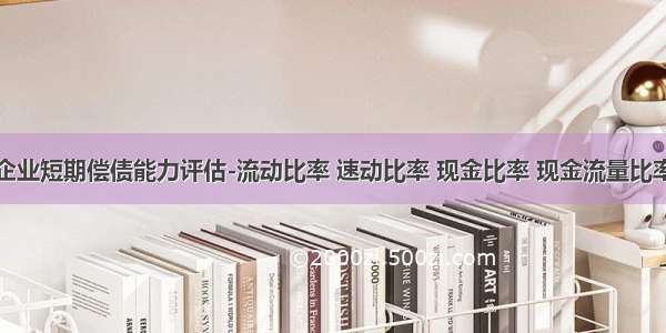 企业短期偿债能力评估-流动比率 速动比率 现金比率 现金流量比率