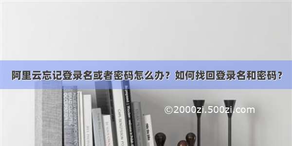 阿里云忘记登录名或者密码怎么办？如何找回登录名和密码？