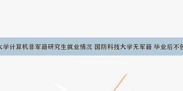 国防科技大学计算机非军籍研究生就业情况 国防科技大学无军籍 毕业后不包分配的 将