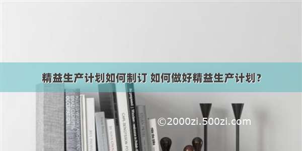 精益生产计划如何制订 如何做好精益生产计划？