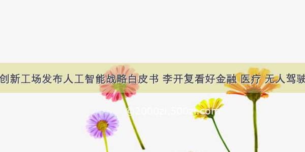 创新工场发布人工智能战略白皮书 李开复看好金融 医疗 无人驾驶