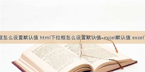 html下拉框怎么设置默认值 html下拉框怎么设置默认值-excel默认值 excel下拉框怎么