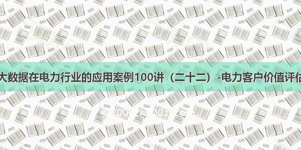 大数据在电力行业的应用案例100讲（二十二）-电力客户价值评估